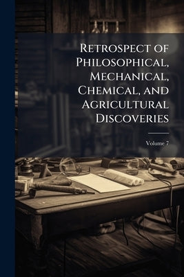 Retrospect of Philosophical, Mechanical, Chemical, and Agricultural Discoveries; Volume 7 by Anonymous
