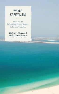 Water Capitalism: The Case for Privatizing Oceans, Rivers, Lakes, and Aquifers by Block, Walter E.