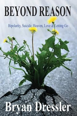 Beyond Reason: Bipolarity, Suicide, Heaven, Love & Letting Go by Dressler, Bryan R.