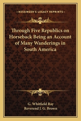 Through Five Republics on Horseback Being an Account of Many Wanderings in South America by Ray, G. Whitfield