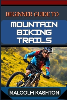 Beginner Guide to Mountain Biking Trails: Comprehensive Manual With Essential Tips, Gear Recommendations, Trail Navigation Techniques, Safety Protocol by Kashton, Malcolm