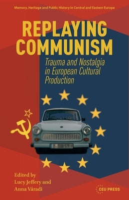 Replaying Communism: Trauma and Nostalgia in European Cultural Production by Jeffery, Lucy