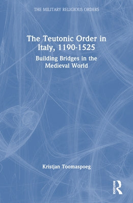 The Teutonic Order in Italy, 1190-1525: Building Bridges in the Medieval World by Toomaspoeg, Kristjan