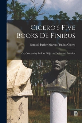 Cicero's Five Books De Finibus: Or, Concerning the Last Object of Desire and Aversion by Tullius Cicero, Samuel Parker Marcus