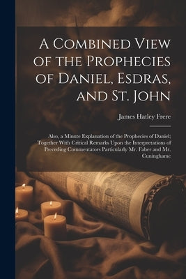 A Combined View of the Prophecies of Daniel, Esdras, and St. John: Also, a Minute Explanation of the Prophecies of Daniel; Together With Critical Rema by Frere, James Hatley