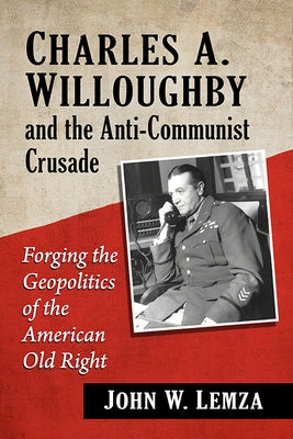 Charles A. Willoughby and the Anti-Communist Crusade: Forging the Geopolitics of the American Old Right by Lemza, John W.