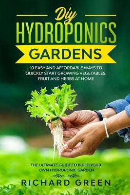 DIY Hydroponics Gardens: 10 Easy and Affordable Ways to Quickly Start Growing Vegetables, Fruit and Herbs at Home. the Ultimate Guide to Build by Green, Richard