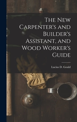 The New Carpenter's and Builder's Assistant, and Wood Worker's Guide by Gould, Lucius D.