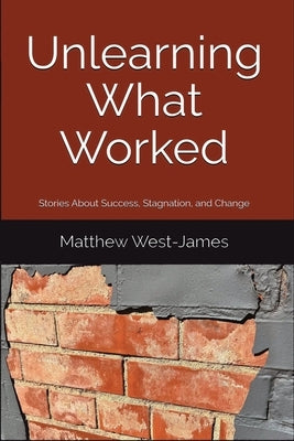 Unlearning What Worked: Stories About Success, Stagnation, and Change by West-James, Matthew