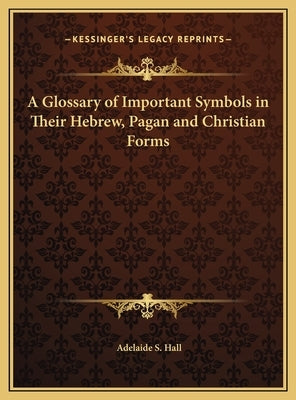 A Glossary of Important Symbols in Their Hebrew, Pagan and Christian Forms by Hall, Adelaide S.