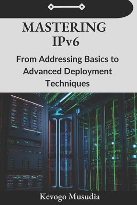 Mastering IPv6: From Addressing Basics to Advanced Deployment Techniques by Musudia, Kevogo