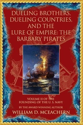Dueling Brothers, Dueling Countries, and The Lure of Empire: The Barbary Pirates - Volume II of the Founding of the U.S. Navy Trilogy by McEachern, William D.
