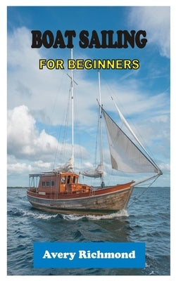 Boat Sailing for Beginners: Master Essential Skills, Safety Protocols, and Navigation Techniques for a Confident Voyage on the Open Water by Richmond, Avery