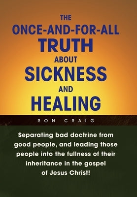 The Once-And-For-All Truth About Sickness and Healing: Separating Bad Doctrine from Good People, and Leading Those People into the Fullness of Their I by Craig, Ron