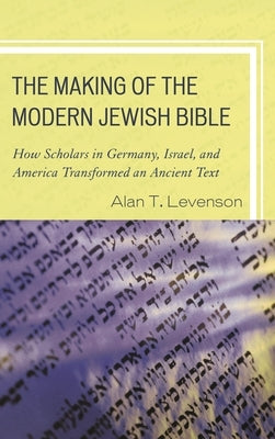 Making of the Modern Jewish Bible: How Scholars in Germany, Israel, and America Transformed an Ancient Text by Levenson, Alan T.