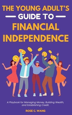 The Young Adult's Guide to Financial Independence: A Playbook for Managing Money, Building Wealth, and Establishing Credit by Wang, Rose C.