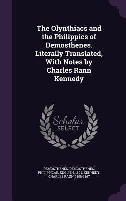 The Olynthiacs and the Philippics of Demosthenes. Literally Translated, With Notes by Charles Rann Kennedy by Demosthenes, Demosthenes