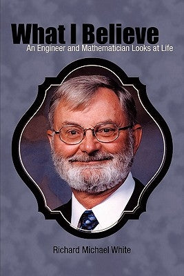 What I Believe: An Engineer and Mathematician Looks at Life by White, Richard Michael