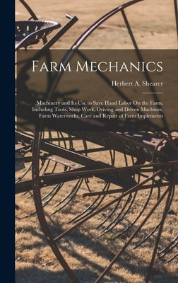 Farm Mechanics: Machinery and Its Use to Save Hand Labor On the Farm, Including Tools, Shop Work, Driving and Driven Machines, Farm Wa by Shearer, Herbert A.