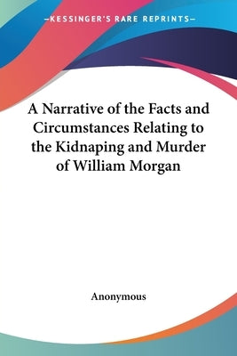 A Narrative of the Facts and Circumstances Relating to the Kidnaping and Murder of William Morgan by Anonymous