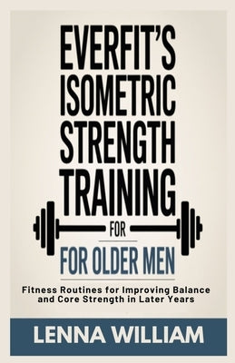 Everfit's Isometric Strength Training for Older Men: Fitness Routines for Improving Balance and Core Strength in Later Years by William, Lenna