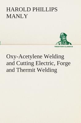 Oxy-Acetylene Welding and Cutting Electric, Forge and Thermit Welding together with related methods and materials used in metal working and the oxygen by Manly, Harold P. (Harold Phillips)