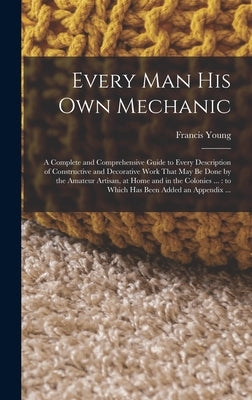 Every man his own Mechanic: A Complete and Comprehensive Guide to Every Description of Constructive and Decorative Work That may be Done by the Am by Young, Francis
