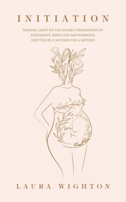Initiation: Shining Light on the Sacred Transitions of Pregnancy, Birth and Motherhood, Written by a Mother for a Mother by Wighton, Laura