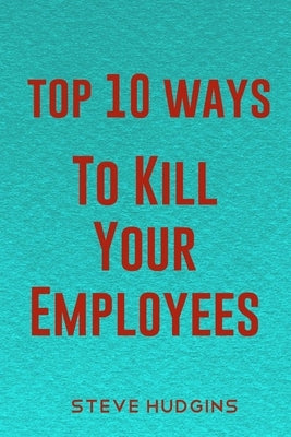 Top 10 Ways To Kill Your Employees by Hudgins, Steve