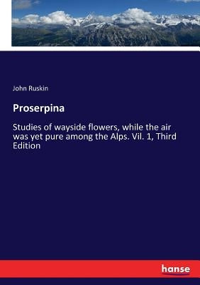 Proserpina: Studies of wayside flowers, while the air was yet pure among the Alps. Vil. 1, Third Edition by Ruskin, John