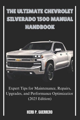 The Ultimate Chevrolet Silverado 1500 Manual Handbook: Expert Tips for Maintenance, Repairs, Upgrades, and Performance Optimization (2025 Edition) by Guerrero, Herb P.