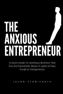 The Anxious Entrepreneur: A Quick Guide to Starting a Business That You Are Passionate about in Spite of Fear, Funds or Inexperience. by Staniforth Bsc, Jason