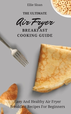 The Ultimate Air Fryer Breakfast Cooking Guide: Easy And Healthy Air Fryer Breakfast Recipes For Beginners by Sloan, Ellie