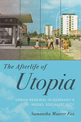 The Afterlife of Utopia: Urban Renewal in Germany's Model Socialist City by Fox, Samantha Maurer