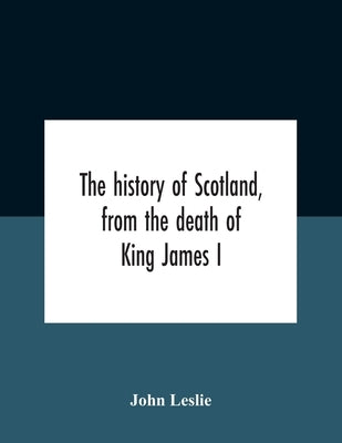 The History Of Scotland, From The Death Of King James I, In The Year Mcccxxxvi To The Year Mdlxi Bishop Of Ross by Leslie, John