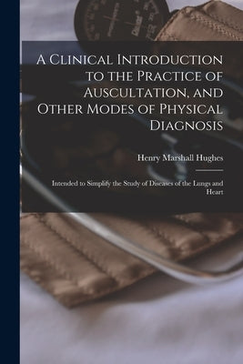 A Clinical Introduction to the Practice of Auscultation, and Other Modes of Physical Diagnosis: Intended to Simplify the Study of Diseases of the Lung by Hughes, Henry Marshall 1805-1858
