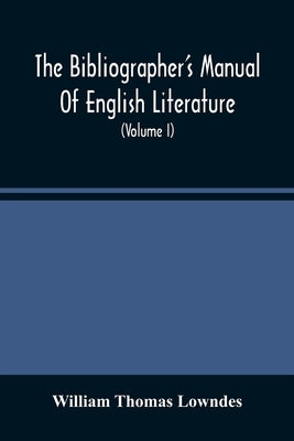 The Bibliographer'S Manual Of English Literature: Containing An Account Of Rare, Curious, And Useful Books, Published In Or Relating To Great Britain by Thomas Lowndes, William