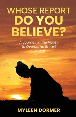 Whose Report Do You Believe?: A Journey in the Valley to Overcome Breast Cancer by Dormer, Myleen