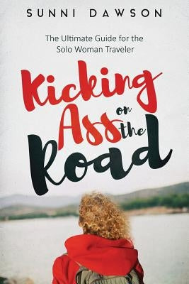 Kicking Ass on the Road The Ultimate Guide for the Solo Woman Traveler: Travel Cheap, Travel Safe & have the time of your life! by Dawson, Sunni