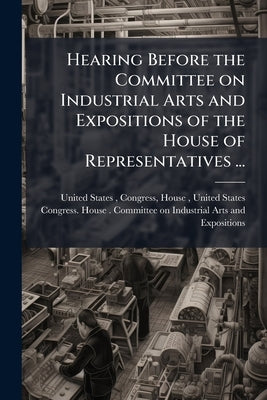 Hearing Before the Committee on Industrial Arts and Expositions of the House of Representatives ... by United States, Congress House