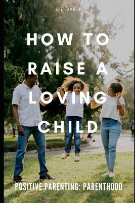 Positive Parenting: How to Raise a Loving Child by Garth, Liz