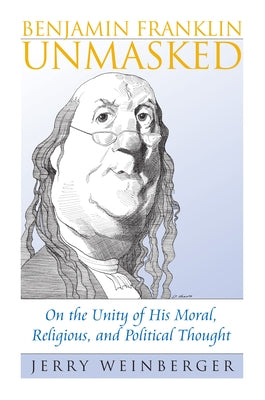 Benjamin Franklin Unmasked: On the Unity of His Moral, Religious, and Political Thought by Weinberger, Jerry