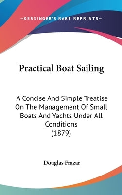 Practical Boat Sailing: A Concise And Simple Treatise On The Management Of Small Boats And Yachts Under All Conditions (1879) by Frazar, Douglas