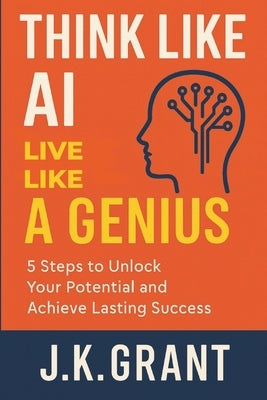 Think Like AI, Live Like a Genius: 5 Steps to Unlock Your Potential and Achieve Lasting Success by Grant, J. K.