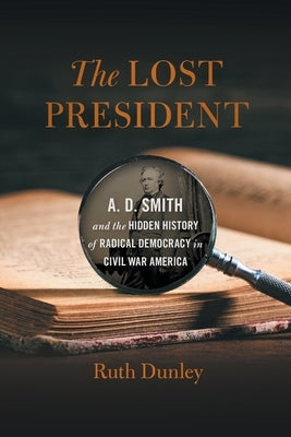 The Lost President: A. D. Smith and the Hidden History of Radical Democracy in Civil War America by Dunley, Ruth