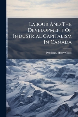 Labour And The Development Of Industrial Capitalism In Canada by Clare, Pentland Harry