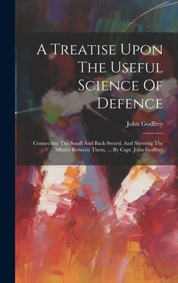 A Treatise Upon The Useful Science Of Defence: Connecting The Small And Back-sword, And Shewing The Affinity Between Them. ... By Capt. John Godfrey by (Capt )., John Godfrey