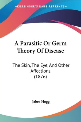 A Parasitic Or Germ Theory Of Disease: The Skin, The Eye, And Other Affections (1876) by Hogg, Jabez