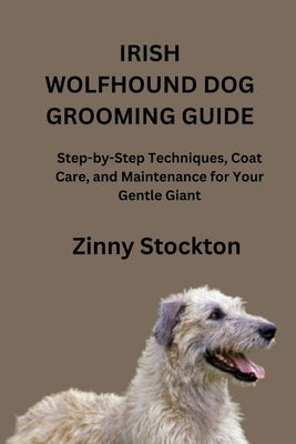 Irish Wolfhound Dog Grooming Guide: Step-by-Step Techniques, Coat Care, and Maintenance for Your Gentle Giant by Stockton, Zinny