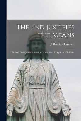 The end Justifies the Means: Proven, From Jesuit Authors, to Have Been Taught for 350 Years by Hurlbert, J. Beaufort
